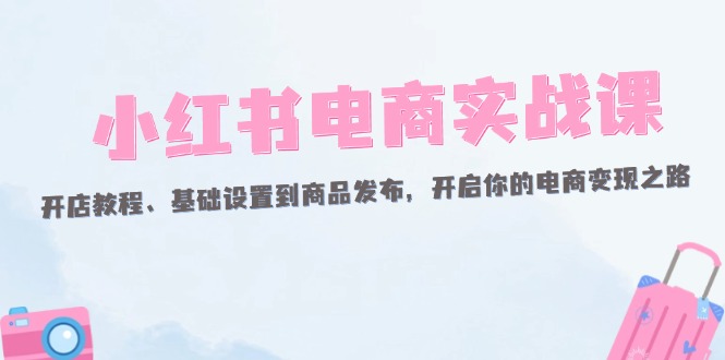（12367期）小红书电商实战课：开店教程、基础设置到商品发布，开启你的电商变现之路-轻创社项目网