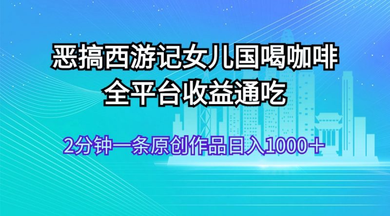 (11985期)恶搞西游记女儿国喝咖啡 全平台收益通吃 2分钟一条原创作品日入1000+-轻创社项目网