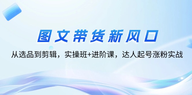 (12306期)图文带货新风口:从选品到剪辑,实操班+进阶课,达人起号涨粉实战-轻创社项目网