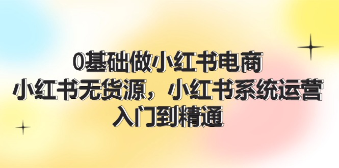 (11960期)0基础做小红书电商,小红书无货源,小红书系统运营,入门到精通 (70节)-轻创社项目网