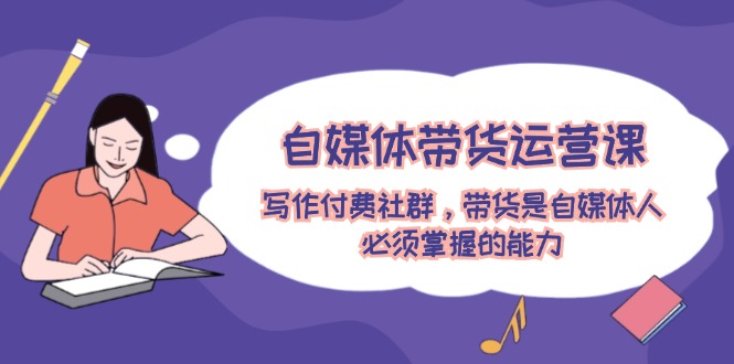 自媒体带货运营课:写作付费社群,带货是自媒体人必须掌握的能力-轻创社项目网