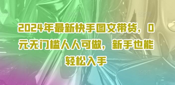 2024年最新快手图文带货,0元无门槛人人可做,新手也能轻松入手-轻创社项目网