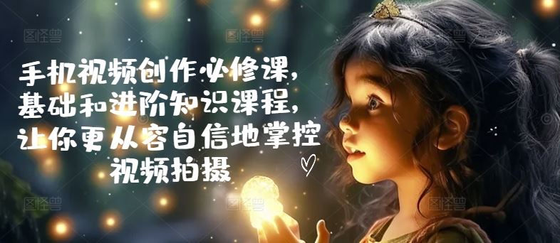 手机视频创作必修课,基础和进阶知识课程,让你更从容自信地掌控视频拍摄-轻创社项目网