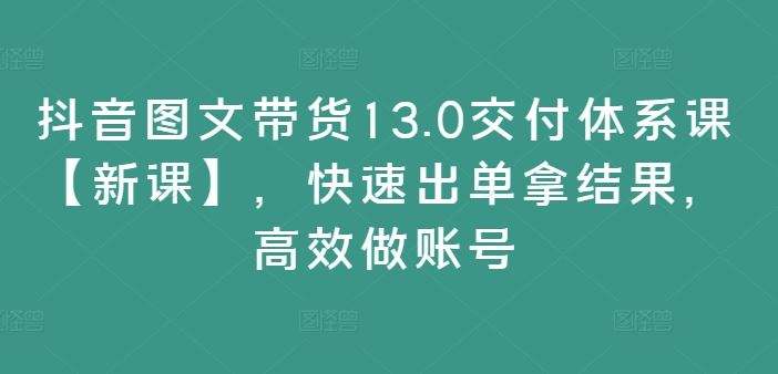 抖音图文带货13.0交付体系课【新课】,快速出单拿结果,高效做账号-轻创社项目网
