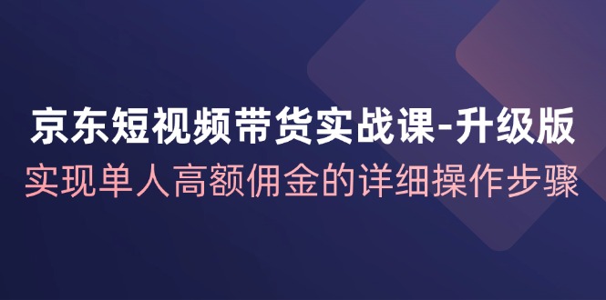 京东短视频带货实战课升级版,实现单人高额佣金的详细操作步骤-轻创社项目网
