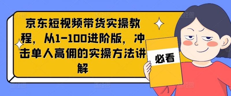京东短视频带货实操教程,从1-100进阶版,冲击单人高佣的实操方法讲解-轻创社项目网