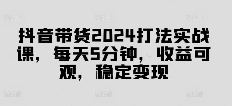 抖音带货2024打法实战课,每天5分钟,收益可观,稳定变现【揭秘】-轻创社项目网