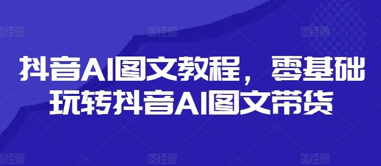 抖音AI图文教程,零基础玩转抖音AI图文带货-轻创社项目网
