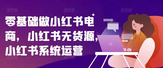 零基础做小红书电商,小红书无货源,小红书系统运营-轻创社项目网