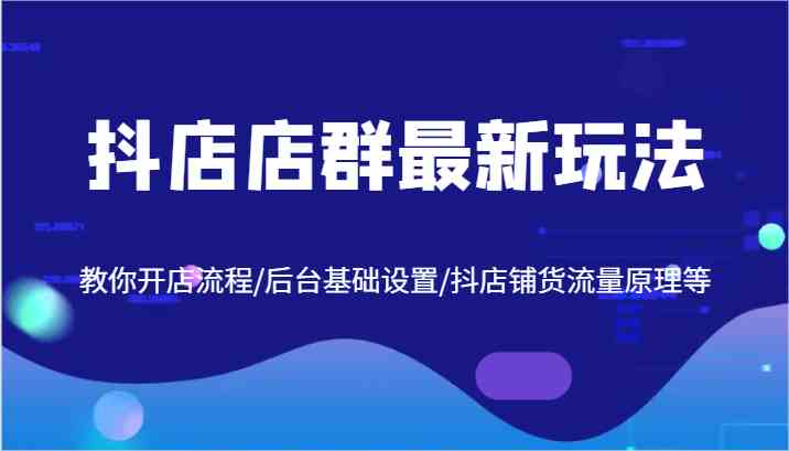 抖店店群最新玩法,教你开店流程/后台基础设置/抖店铺货流量原理等-轻创社项目网