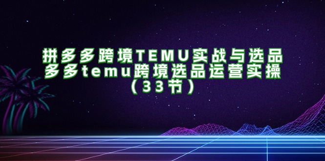 图片[1]-（11934期）拼多多跨境TEMU实战与选品，多多temu跨境选品运营实操（33节）