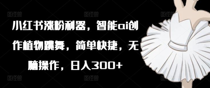 小红书涨粉利器,智能ai创作植物跳舞,简单快捷,无脑操作,日入300+-轻创社项目网