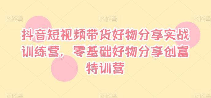 抖音短视频带货好物分享实战训练营,零基础好物分享创富特训营-轻创社项目网