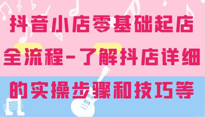 抖音小店零基础起店全流程-详细学习抖店的实操步骤和技巧等-轻创社项目网