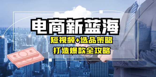 (12677期)商家必看电商新蓝海:短视频+选品策略,打造爆款全攻略,月入10w+-轻创社项目网