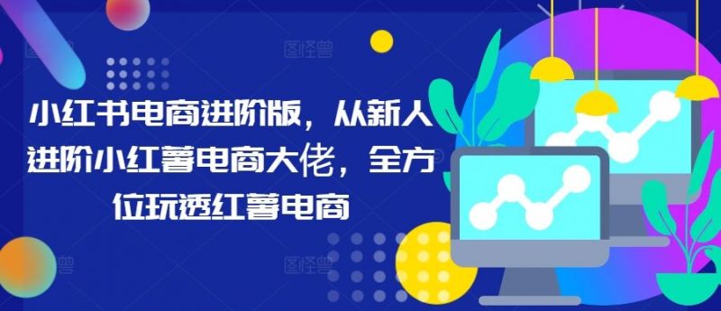 小红书电商进阶版,从新人进阶小红薯电商大佬,全方位玩透红薯电商-轻创社项目网