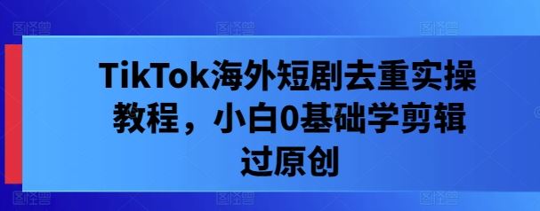 TikTok海外短剧去重实操教程,小白0基础学剪辑过原创-轻创社项目网