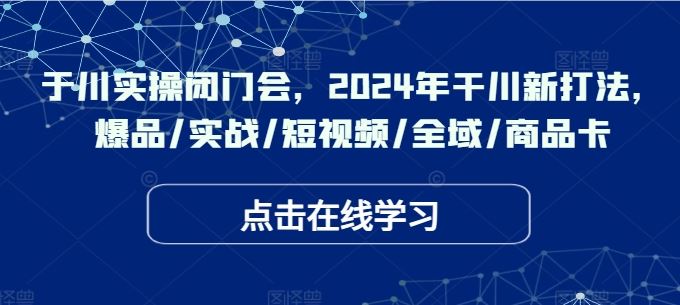 于川实操闭门会,2024年干川新打法,爆品/实战/短视频/全域/商品卡-轻创社项目网