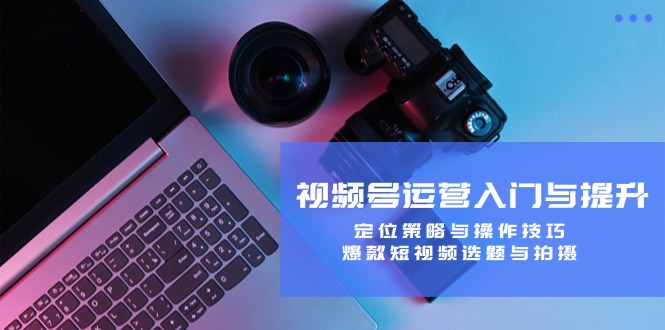 (12725期)视频号运营入门与提升:定位策略与操作技巧,爆款短视频选题与拍摄-轻创社项目网
