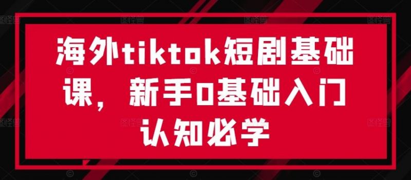 海外tiktok短剧基础课，新手0基础入门认知必学-轻创社项目网