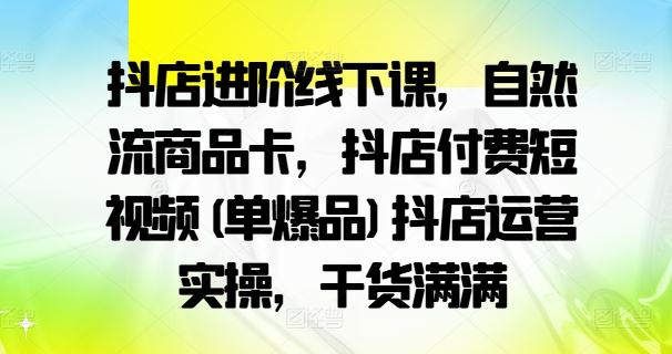 抖店进阶线下课,自然流商品卡,抖店付费短视频(单爆品)抖店运营实操,干货满满-轻创社项目网