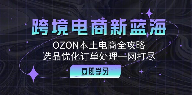 (12632期)跨境电商新蓝海:OZON本土电商全攻略,选品优化订单处理一网打尽-轻创社项目网