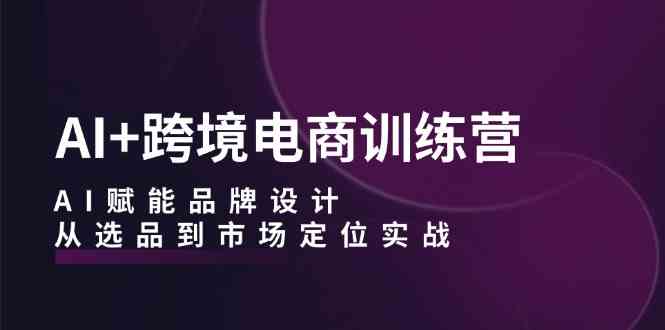AI+跨境电商训练营:AI赋能品牌设计,从选品到市场定位实战-轻创社项目网