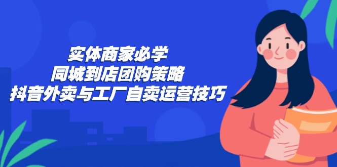 (12738期)实体商家必学:同城到店团购策略:抖音外卖与工厂自卖运营技巧-轻创社项目网