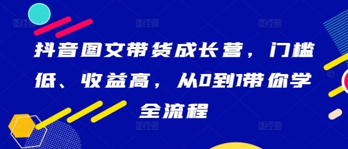 抖音图文带货成长营,门槛低、收益高,从0到1带你学全流程-轻创社项目网