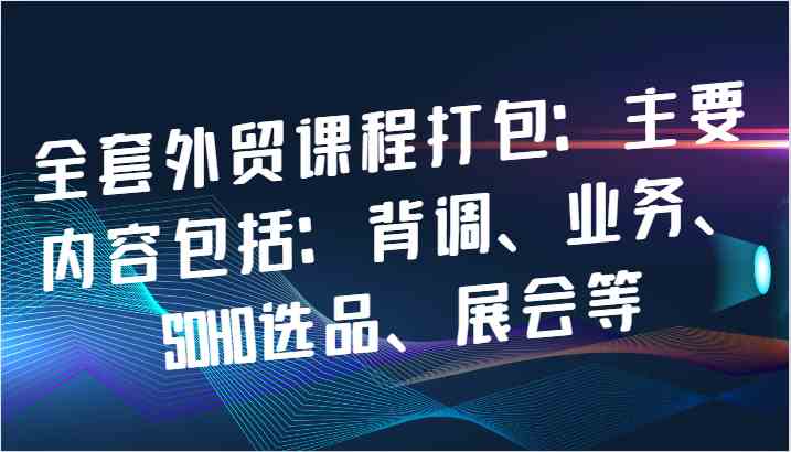 全套外贸课程打包:主要内容包括:背调、业务、SOHO选品、展会等-轻创社项目网