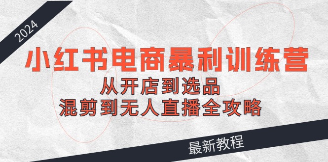 2024小红书电商暴利训练营:从开店到选品,混剪到无人直播全攻略-轻创社项目网