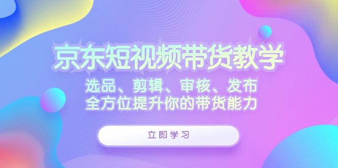 (12573期)京东短视频带货教学:选品、剪辑、审核、发布,全方位提升你的带货能力-轻创社项目网