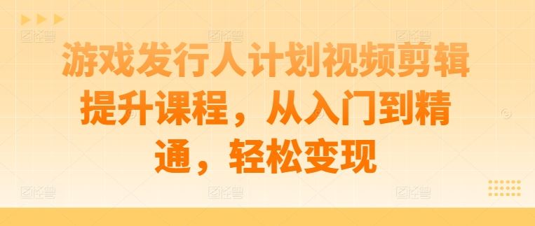 游戏发行人计划视频剪辑提升课程，从入门到精通，轻松变现-轻创社项目网