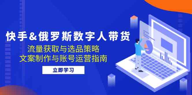 快手俄罗斯 数字人带货:流量获取与选品策略 文案制作与账号运营指南-轻创社项目网