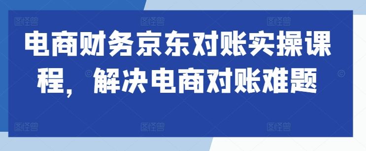 电商财务京东对账实操课程,解决电商对账难题-轻创社项目网