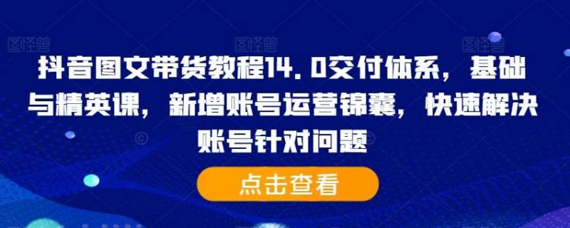 抖音图文带货教程14.0交付体系，基础与精英课，新增账号运营锦囊，快速解决账号针对问题-轻创社项目网