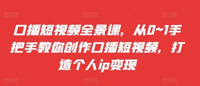 口播短视频全景课,?从0~1手把手教你创作口播短视频,打造个人ip变现-轻创社项目网