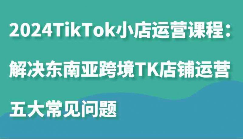 2024TikTok小店运营课程:解决东南亚跨境TK店铺运营五大常见问题-轻创社项目网
