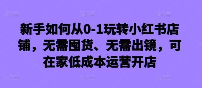 新手如何从0-1玩转小红书店铺,无需囤货、无需出镜,可在家低成本运营开店-轻创社项目网
