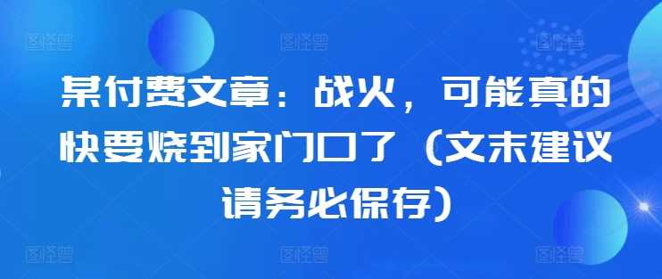 某付费文章:战火,可能真的快要烧到家门口了 (文末建议请务必保存)-轻创社项目网