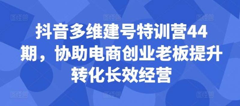 抖音多维建号特训营44期，协助电商创业老板提升转化长效经营-轻创社项目网