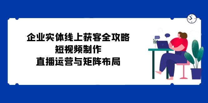 （12966期）企业实体线上获客全攻略：短视频制作、直播运营与矩阵布局-轻创社项目网