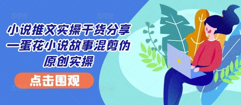 小说推文实操干货分享—蛋花小说故事混剪伪原创实操-轻创社项目网