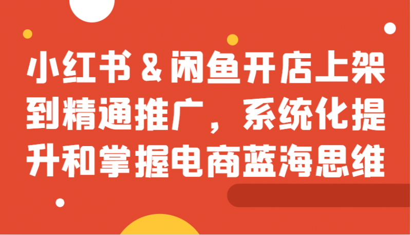 小红书&闲鱼开店上架到精通推广,系统化提升和掌握电商蓝海思维-轻创社项目网