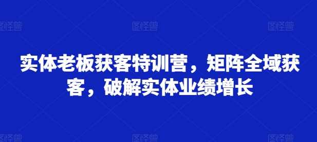 实体老板获客特训营,矩阵全域获客,破解实体业绩增长-轻创社项目网