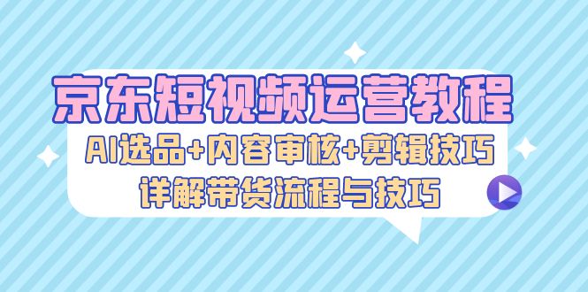 (13044期)京东短视频运营教程:AI选品+内容审核+剪辑技巧,详解带货流程与技巧-轻创社项目网