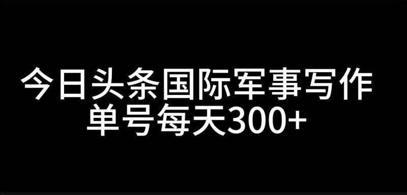 今日头条国际军事写作,利用AI创作,单号日入300+-轻创社项目网