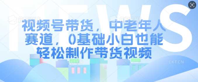 视频号带货,中老年人赛道,0基础小白也能轻松制作带货视频-轻创社项目网