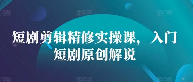 短剧剪辑精修实操课,入门短剧原创解说-轻创社项目网