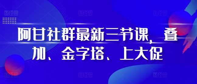 阿甘社群最新三节课,叠加、金字塔、上大促-轻创社项目网